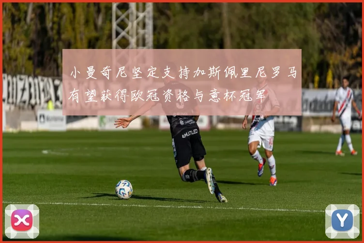 小曼奇尼坚定支持加斯佩里尼罗马有望获得欧冠资格与意杯冠军