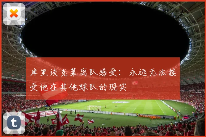 库里谈克莱离队感受：永远无法接受他在其他球队的现实