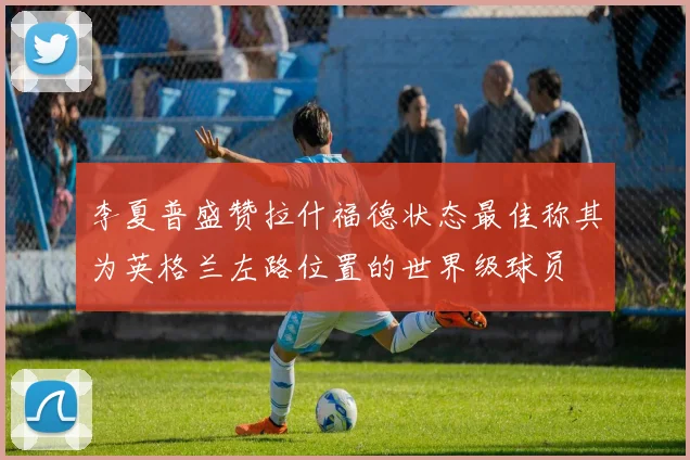 李夏普盛赞拉什福德状态最佳称其为英格兰左路位置的世界级球员