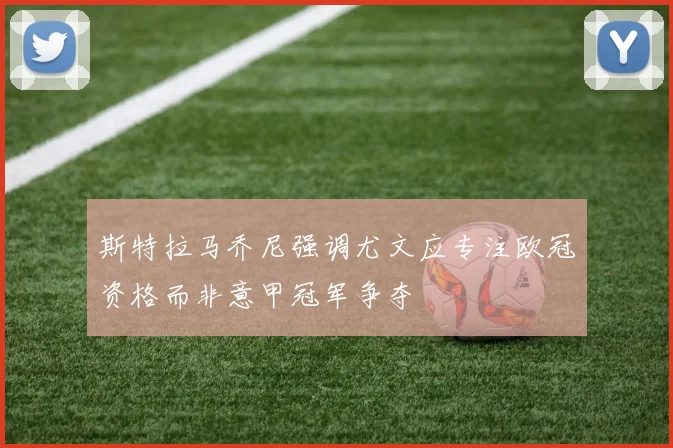 斯特拉马乔尼强调尤文应专注欧冠资格而非意甲冠军争夺