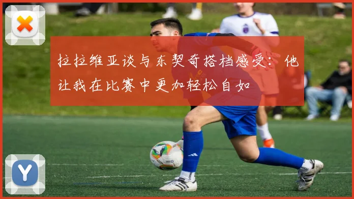 拉拉维亚谈与东契奇搭档感受：他让我在比赛中更加轻松自如