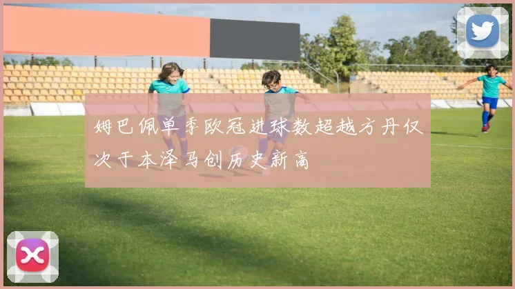 姆巴佩单季欧冠进球数超越方丹仅次于本泽马创历史新高