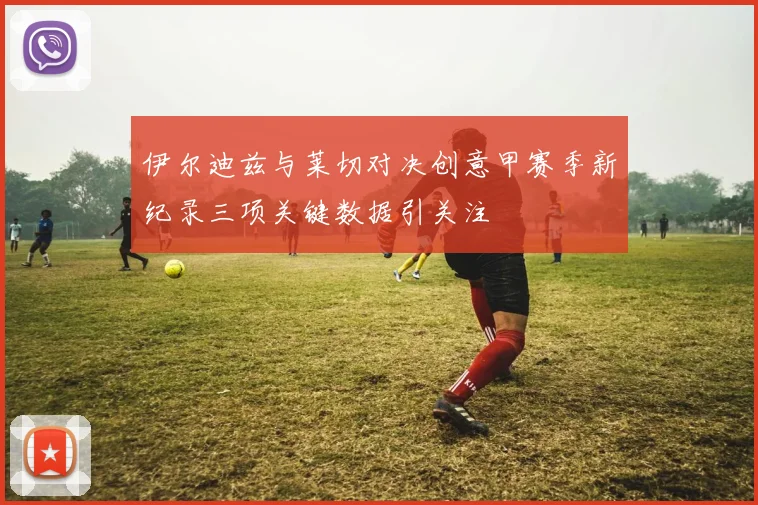 伊尔迪兹与莱切对决创意甲赛季新纪录三项关键数据引关注
