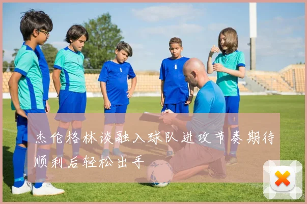 杰伦格林谈融入球队进攻节奏期待顺利后轻松出手