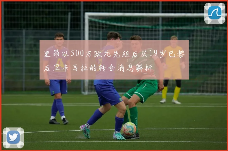里昂以500万欧元先租后买19岁巴黎后卫卡马拉的转会消息解析