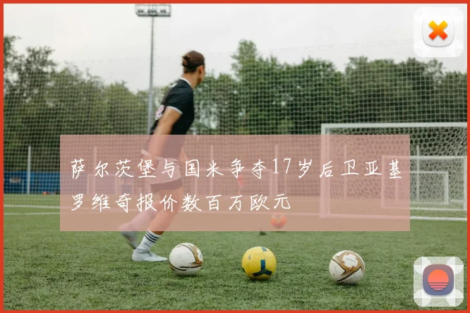 萨尔茨堡与国米争夺17岁后卫亚基罗维奇报价数百万欧元