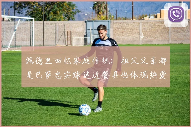 佩德里回忆家庭传统：祖父父亲都是巴萨忠实球迷连餐具也体现热爱