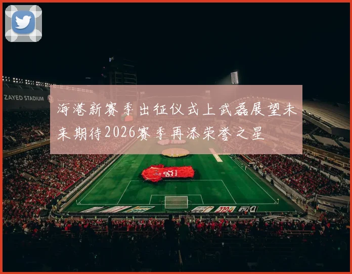 海港新赛季出征仪式上武磊展望未来期待2026赛季再添荣誉之星