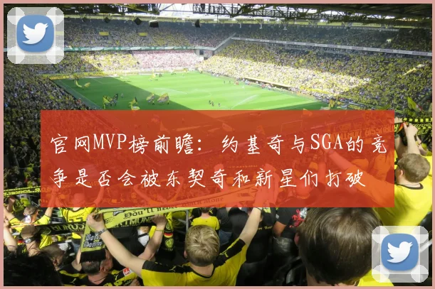 官网MVP榜前瞻：约基奇与SGA的竞争是否会被东契奇和新星们打破