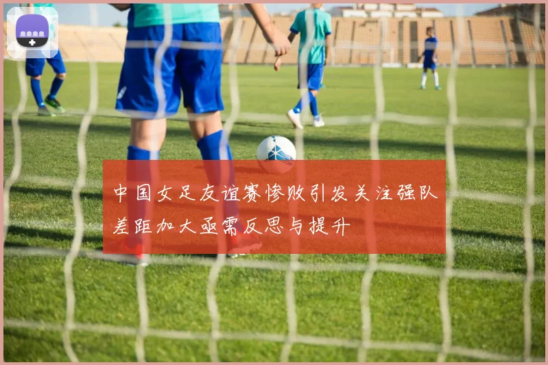 中国女足友谊赛惨败引发关注强队差距加大亟需反思与提升