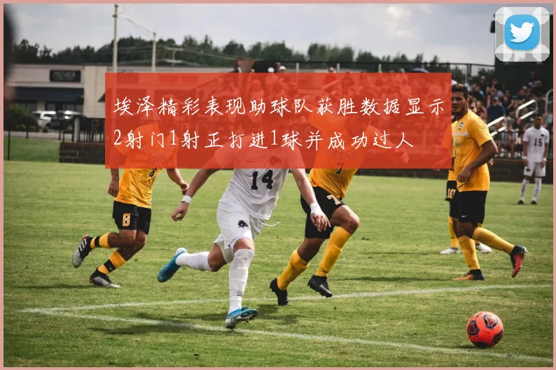 埃泽精彩表现助球队获胜数据显示2射门1射正打进1球并成功过人