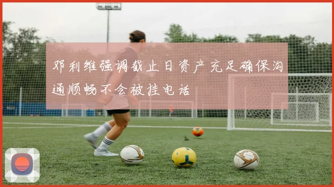 邓利维强调截止日资产充足确保沟通顺畅不会被挂电话