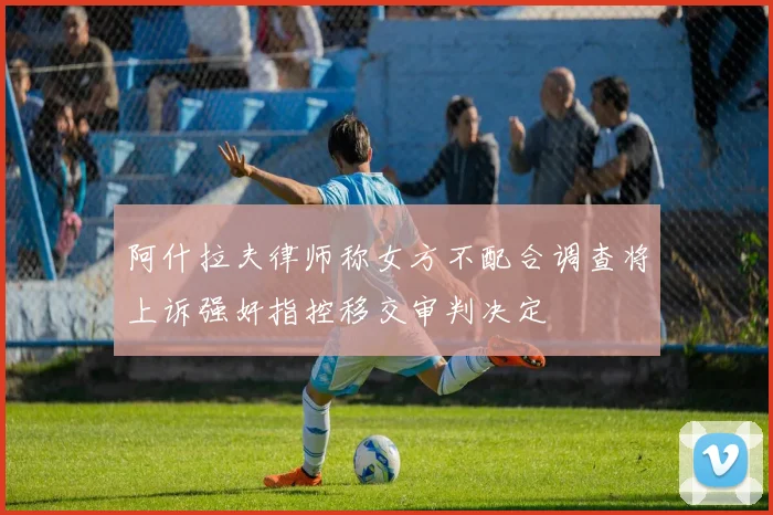 阿什拉夫律师称女方不配合调查将上诉强奸指控移交审判决定