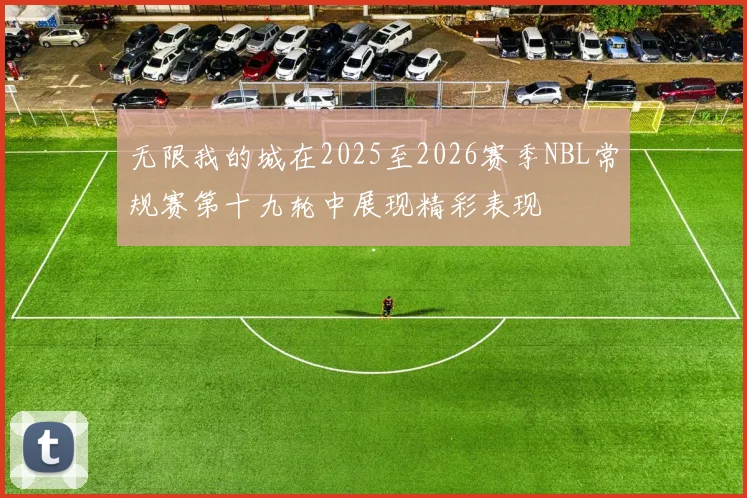 无限我的城在2025至2026赛季NBL常规赛第十九轮中展现精彩表现