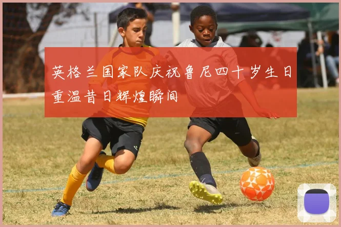 英格兰国家队庆祝鲁尼四十岁生日重温昔日辉煌瞬间