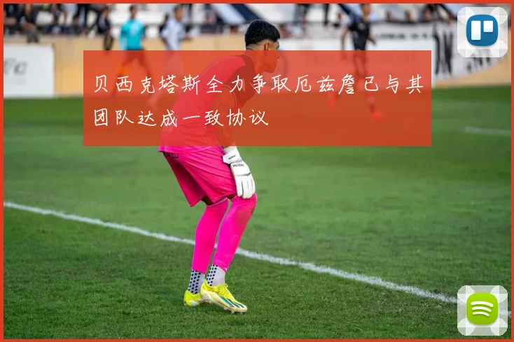 贝西克塔斯全力争取厄兹詹已与其团队达成一致协议