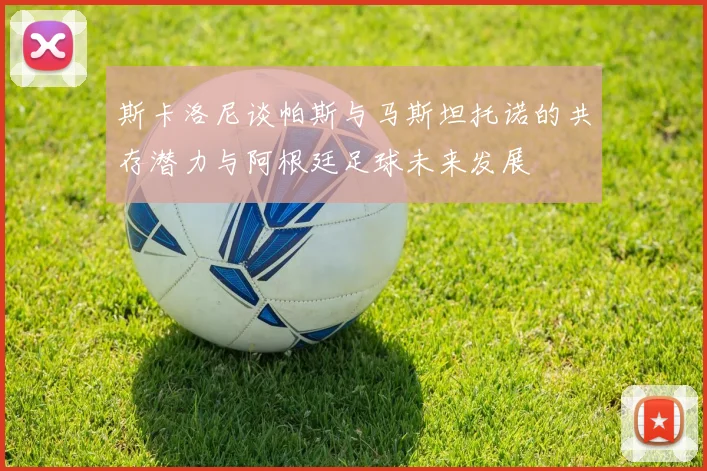 斯卡洛尼谈帕斯与马斯坦托诺的共存潜力与阿根廷足球未来发展