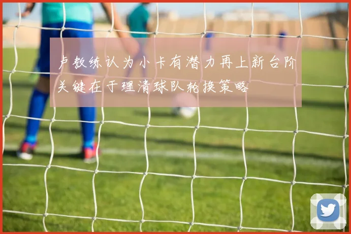 卢教练认为小卡有潜力再上新台阶关键在于理清球队轮换策略
