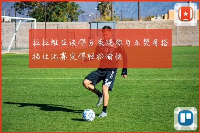 拉拉维亚谈得分表现称与东契奇搭档让比赛变得轻松愉快