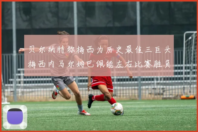 贝尔纳特称梅西为历史最佳三巨头梅西内马尔姆巴佩能左右比赛胜负