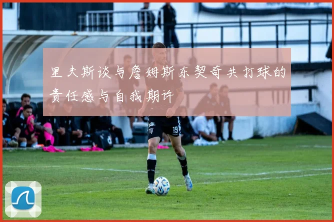 里夫斯谈与詹姆斯东契奇共打球的责任感与自我期许