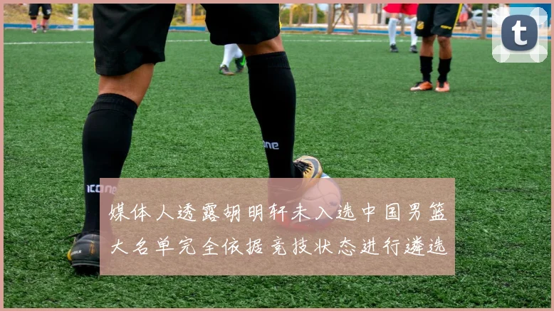 媒体人透露胡明轩未入选中国男篮大名单完全依据竞技状态进行遴选