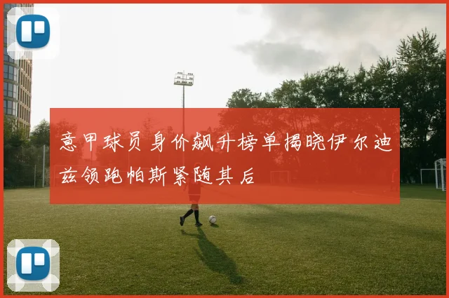 意甲球员身价飙升榜单揭晓伊尔迪兹领跑帕斯紧随其后