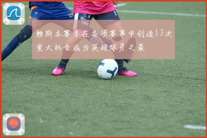 赖斯本赛季在各项赛事中创造13次重大机会成为英超球员之最