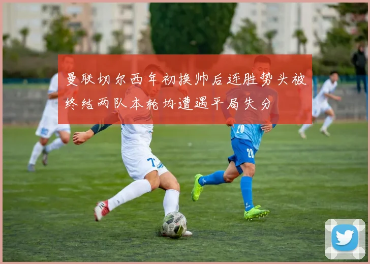 曼联切尔西年初换帅后连胜势头被终结两队本轮均遭遇平局失分