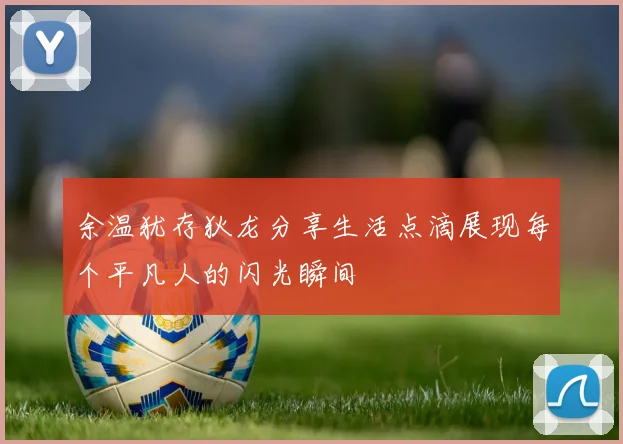 余温犹存狄龙分享生活点滴展现每个平凡人的闪光瞬间