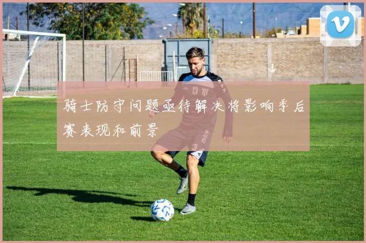 骑士防守问题亟待解决将影响季后赛表现和前景