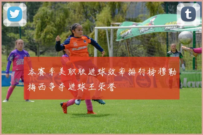 本赛季美职联进球效率排行榜穆勒梅西争夺进球王荣誉