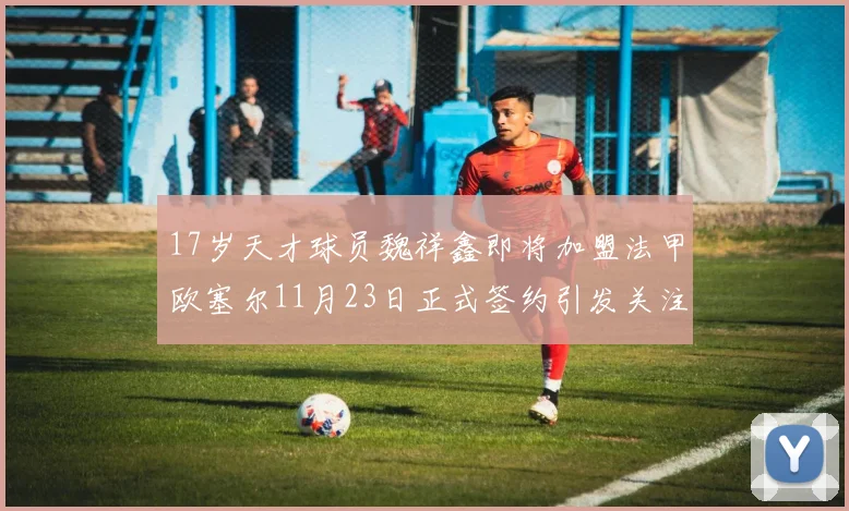 17岁天才球员魏祥鑫即将加盟法甲欧塞尔11月23日正式签约引发关注