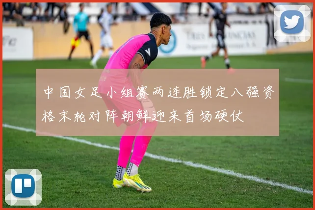 中国女足小组赛两连胜锁定八强资格末轮对阵朝鲜迎来首场硬仗