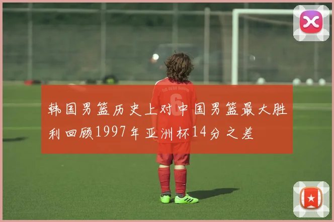 韩国男篮历史上对中国男篮最大胜利回顾1997年亚洲杯14分之差