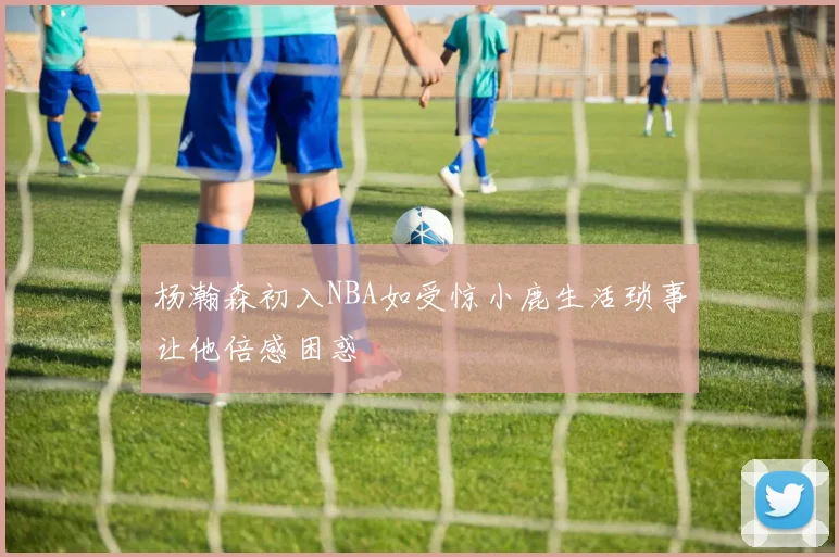 杨瀚森初入NBA如受惊小鹿生活琐事让他倍感困惑