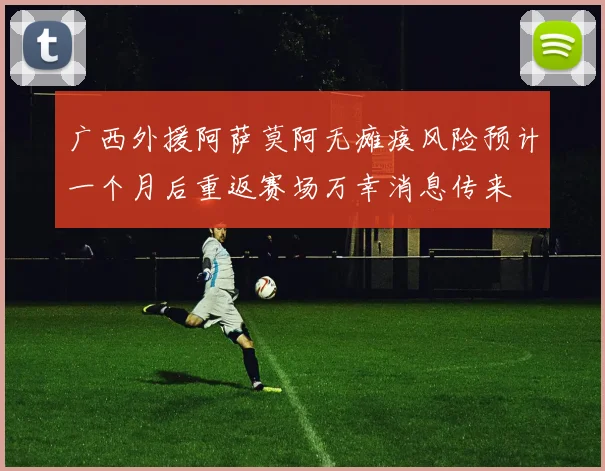 广西外援阿萨莫阿无瘫痪风险预计一个月后重返赛场万幸消息传来