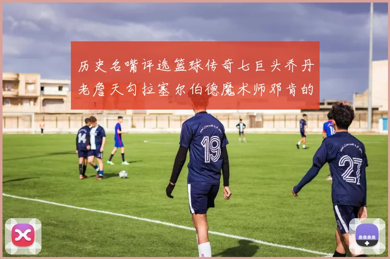 历史名嘴评选篮球传奇七巨头乔丹老詹天勾拉塞尔伯德魔术师邓肯的巅峰之路