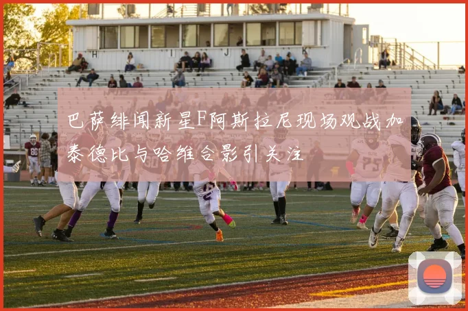 巴萨绯闻新星F阿斯拉尼现场观战加泰德比与哈维合影引关注