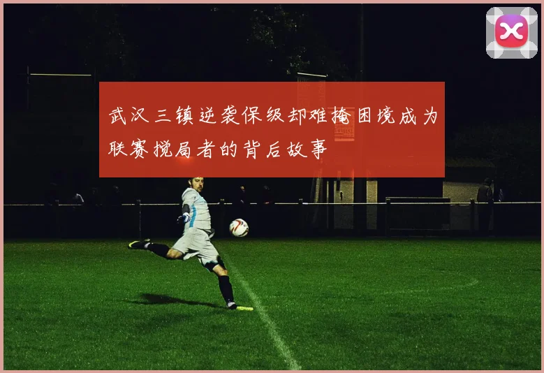 武汉三镇逆袭保级却难掩困境成为联赛搅局者的背后故事