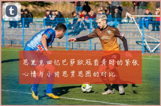 恩里克回忆巴萨欧冠首秀时的紧张心情与小将恩贾恩图的对比