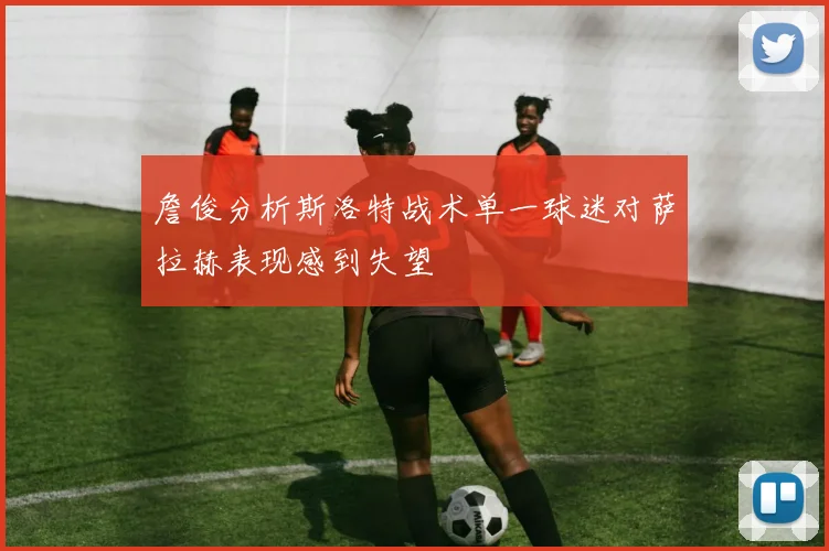 詹俊分析斯洛特战术单一球迷对萨拉赫表现感到失望