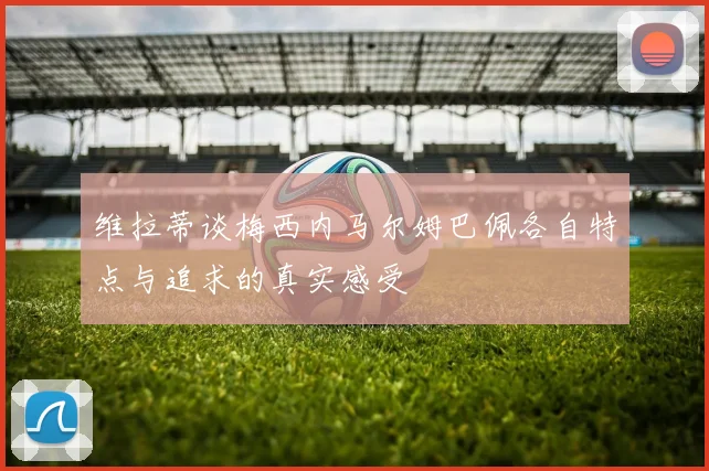 维拉蒂谈梅西内马尔姆巴佩各自特点与追求的真实感受