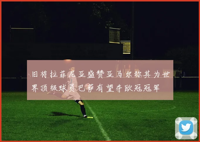 旧将拉菲尼亚盛赞亚马尔称其为世界顶级球员巴萨有望夺欧冠冠军