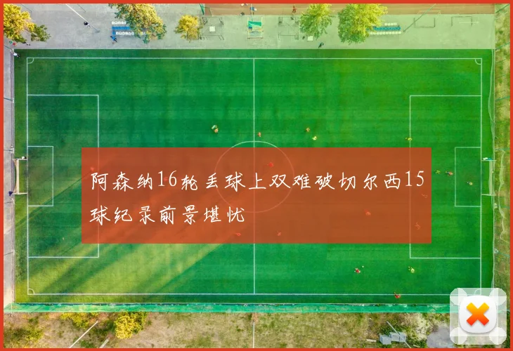阿森纳16轮丢球上双难破切尔西15球纪录前景堪忧