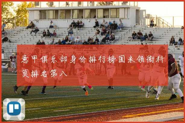 意甲俱乐部身价排行榜国米领衔科莫排名第八