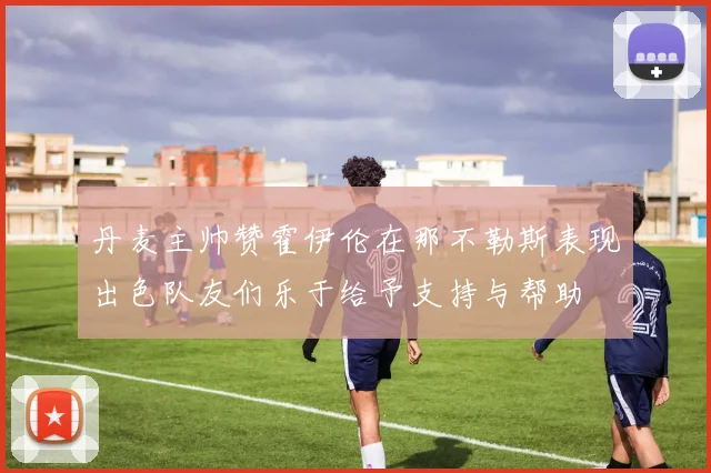 丹麦主帅赞霍伊伦在那不勒斯表现出色队友们乐于给予支持与帮助