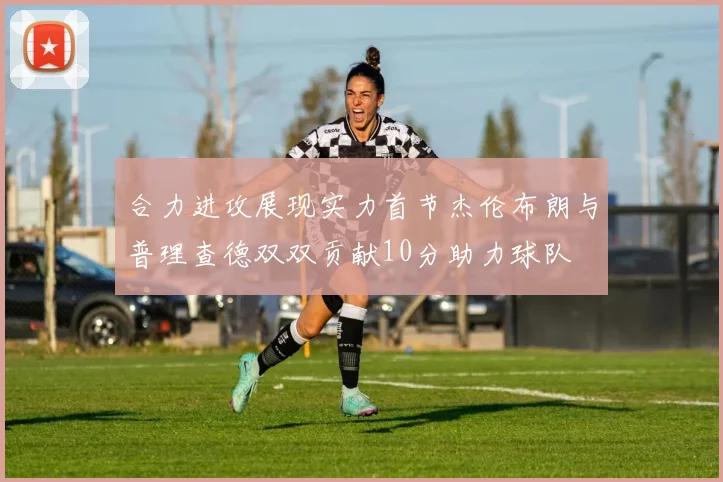 合力进攻展现实力首节杰伦布朗与普理查德双双贡献10分助力球队
