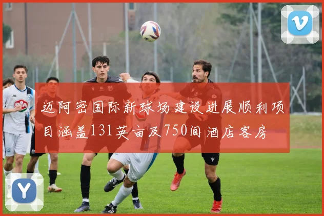 迈阿密国际新球场建设进展顺利项目涵盖131英亩及750间酒店客房